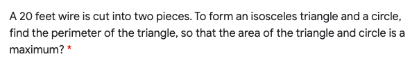A 20 feet wire is cut into two pieces. To form an isosceles triangle and a circle,
find the perimeter of the triangle, so that the area of the triangle and circle is a
maximum? *
