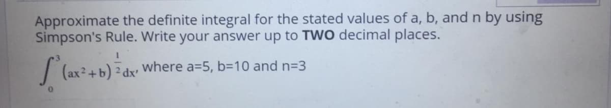 Approximate the definite integral for the stated values of a, b, and n by using
Simpson's Rule. Write your answer up to TWO decimal places.
where a=5, b=D10 and n=3
(ax2+b) 2 dx'

