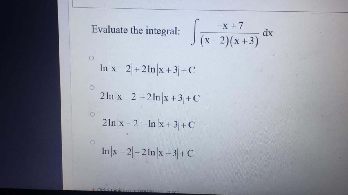 So
Evaluate the integral:
-X +7
dx
(x- 2)(x +3)
In x- 2|+2 1n x + 3| +C
2 In x- 2|- 2 In|x + 3|+C
2 In|x- 2- In |x +3+C
In x - 2-2 In x + 3| + C
A Click Submit to complete this assessment.
