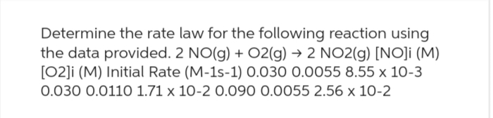 Determine the rate law for the following reaction using
the data provided. 2 NO(g) + O2(g) → 2 NO2(g) [NO]i (M)
[02]i (M) Initial Rate (M-1s-1) 0.030 0.0055 8.55 x 10-3
0.030 0.0110 1.71 x 10-2 0.090 0.0055 2.56 x 10-2