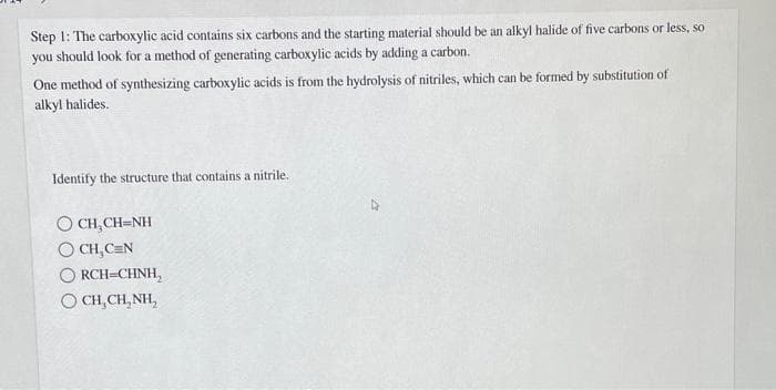 Step 1: The carboxylic acid contains six carbons and the starting material should be an alkyl halide of five carbons or less, so
you should look for a method of generating carboxylic acids by adding a carbon.
One method of synthesizing carboxylic acids is from the hydrolysis of nitriles, which can be formed by substitution of
alkyl halides.
Identify the structure that contains a nitrile.
OCH₂CH=NH
OCH,CEN
RCH=CHNH,
OCH, CH₂NH,