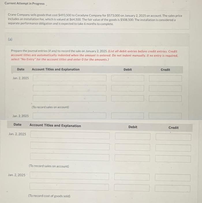 Current Attempt in Progress
Crane Company sells goods that cost $493,500 to Ceradyne Company for $573,000 on January 2, 2025 on account. The sales price
includes an installation fee, which is valued at $64,500. The fair value of the goods is $508.500. The installation is considered a
separate performance obligation and is expected to take 6 months to complete.
(a)
Prepare the journal entries (if any) to record the sale on January 2, 2025. (List all debit entries before credit entries. Credit
account titles are automatically indented when the amount is entered. Do not indent manually. If no entry is required,
select "No Entry" for the account titles and enter 0 for the amounts.)
Date Account Titles and Explanation
Jan. 2. 2025
Jan. 2, 2025
Date
Jan. 2, 2025
Jan. 2, 2025
(To record sales on account)
Account Titles and Explanation
(To record sales on account)
(To record cost of goods sold)
Debit
Debit
Credit
Credit
1-1