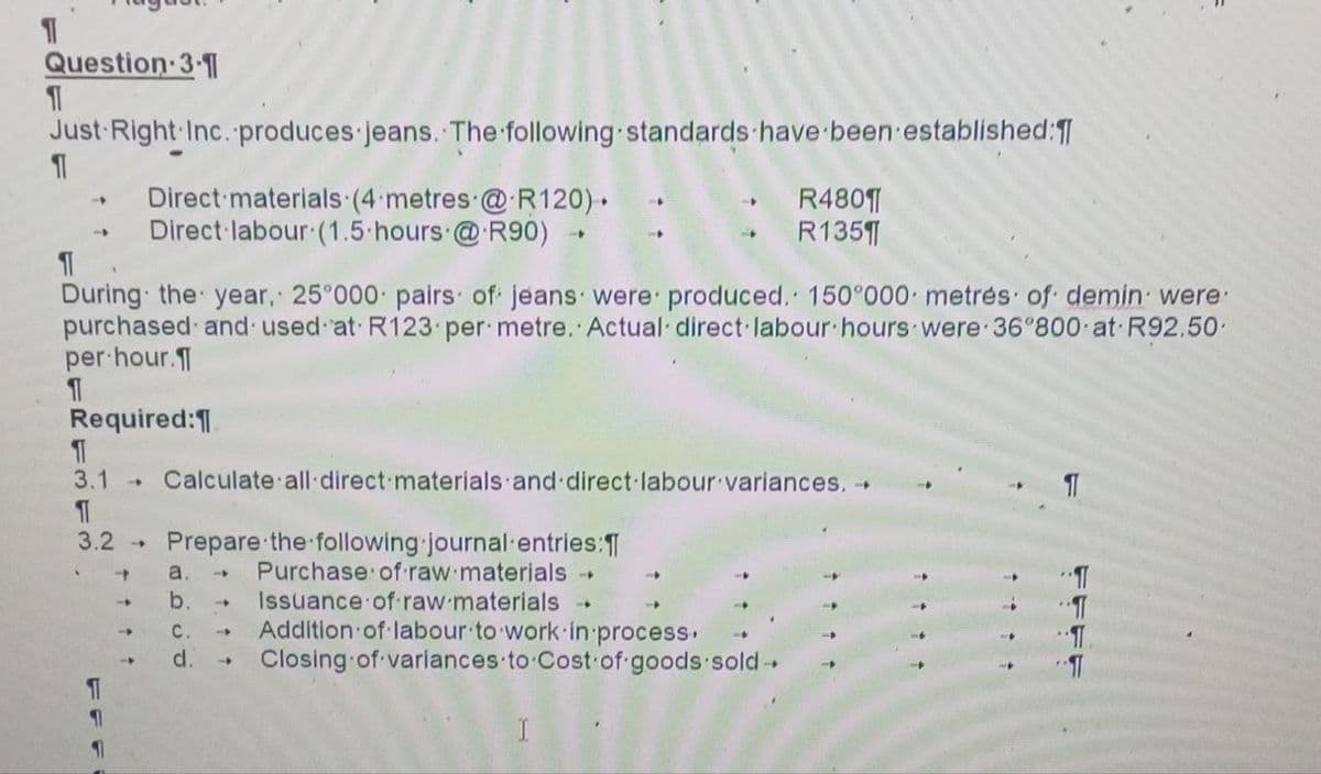 1
Question 3-1
11
Just Right Inc. produces jeans. The following standards have been established:
11
-
1
1
Direct materials (4 metres @ R120) .
Direct labour (1.5 hours @ R90)
¶
During the year, 25°000 pairs of jeans were produced. 150°000 metres of demin were
purchased and used at R123 per metre. Actual direct labour hours were 36°800 at R92.50-
per hour.
Required:
1
3.1
→
3.2 → Prepare the following journal entries:
Purchase of raw materials →
Issuance of raw materials
Addition of labour to work in process.
Closing of variances to Cost of goods sold
4
Calculate all direct materials and direct labour variances. →
a.
b.
C.
d.
-
→
4
R4801
R135¶
-
✰✰✰✰
✰✰✰✰