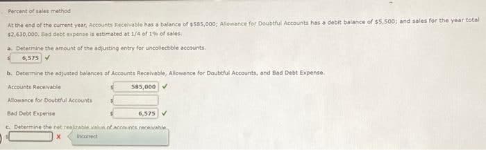 Percent of sales method
At the end of the current year, Accounts Receivable has a balance of $585,000; Allowance for Doubtful Accounts has a debit balance of $5,500; and sales for the year total
$2,630,000, Bad debt expense is estimated at 1/4 of 1% of sales.
a. Determine the amount of the adjusting entry for uncollectible accounts.
6,575 ✔
b. Determine the adjusted balances of Accounts Receivable, Allowance for Doubtful Accounts, and Bad Debt Expense.
Accounts Receivable
Allowance for Doubtful Accounts
Bad Debt Expense
6,575 ✔
c. Determine the net realizable value of accounts receivable
)
X
Incorrect
585,000