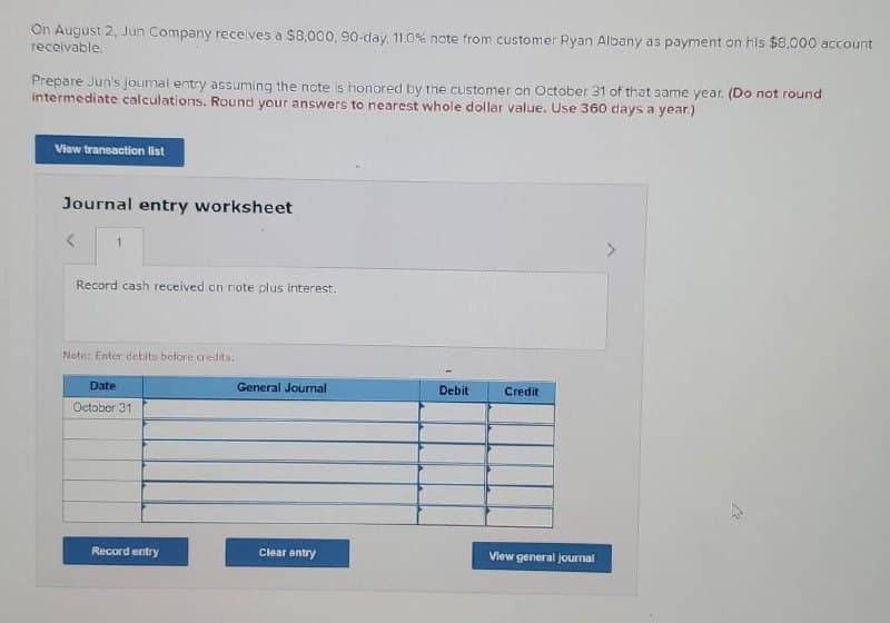 On August 2, Jun Company receives a $8,000, 90-day, 11.0% note from customer Ryan Albany as payment on his $8,000 account
receivable.
Prepare Jun's Journal entry assuming the note is honored by the customer on October 31 of that same year. (Do not round
intermediate calculations. Round your answers to nearest whole dollar value. Use 360 days a year.)
View transaction list
Journal entry worksheet
1
Record cash received on note plus interest.
Note: Enter debits before credits.
Date
October 31
Record entry
General Journal
Clear entry
Debit
Credit
View general journal