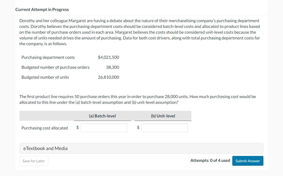 Current Attempt in Progress
Dorothy and her colleague Margaret are having a debate about the nature of their merchandising company's purchasing department
costs. Dorothy believes the purchasing department costs should be considered batch-level costs and allocated to product lines based
on the number of purchase orders used in each area. Margaret believes the costs should be considered unit-level costs because the
volume of units needed drives the amount of purchasing. Data for both cost drivers, along with total purchasing department costs for
the company, is as follows.
Purchasing department costs
Budgeted number of purchase orders
Budgeted number of units
Purchasing cost allocated $
eTextbook and Media
$4,021,500
The first product line requires 50 purchase orders this year in order to purchase 28,000 units. How much purchasing cost would be
allocated to this line under the (a) batch-level assumption and (b) unit-level assumption?
Save for Later
38,300
26,810,000
(a) Batch-level
$
(b) Unit-level
Attempts: 0 of 4 used
Submit Answer