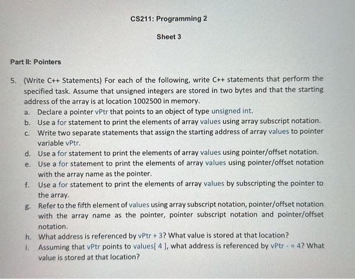 Part II: Pointers
5. (Write C++ Statements) For each of the following, write C++ statements that perform the
specified task. Assume that unsigned integers are stored in two bytes and that the starting
address of the array is at location 1002500 in memory.
d.
e.
CS211: Programming 2
a. Declare a pointer vPtr that points to an object of type unsigned int.
b. Use a for statement to print the elements of array values using array subscript notation.
c. Write two separate statements that assign the starting address of array values to pointer
variable vPtr.
Use a for statement to print the elements of array values using pointer/offset notation.
Use a for statement to print the elements of array values using pointer/offset notation
with the array name as the pointer.
f.
Use a for statement to print the elements of array values by subscripting the pointer to
the array.
g.
Refer to the fifth element of values using array subscript notation, pointer/offset notation
with the array name as the pointer, pointer subscript notation and pointer/offset
notation.
What address is referenced by vPtr + 3? What value is stored at that location?
Assuming that vPtr points to values[ 4 ], what address is referenced by vPtr = 4? What
value is stored at that location?
h.
Sheet 3
1.