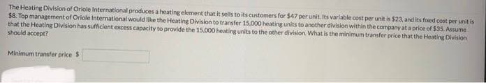 The Heating Division of Oriole International produces a heating element that it sells to its customers for $47 per unit. Its variable cost per unit is $23, and its fixed cost per unit is
$8. Top management of Oriole International would like the Heating Division to transfer 15.000 heating units to another division within the company at a price of $35. Assume
that the Heating Division has sufficient excess capacity to provide the 15,000 heating units to the other division. What is the minimum transfer price that the Heating Division
should accept?
Minimum transfer price $