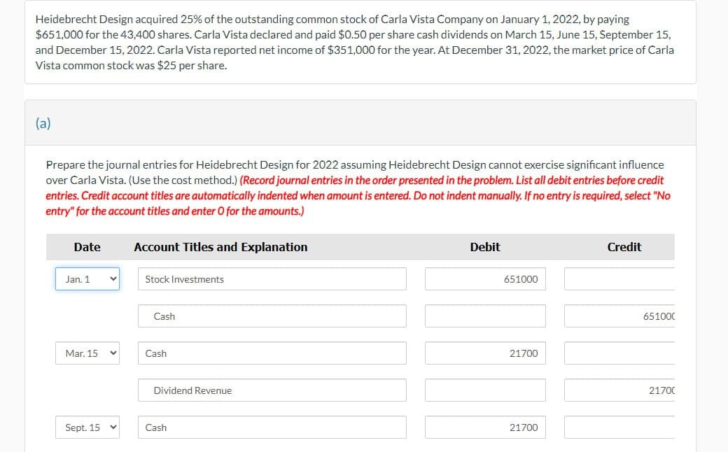 Heidebrecht Design acquired 25% of the outstanding common stock of Carla Vista Company on January 1, 2022, by paying
$651,000 for the 43,400 shares. Carla Vista declared and paid $0.50 per share cash dividends on March 15, June 15, September 15,
and December 15, 2022. Carla Vista reported net income of $351,000 for the year. At December 31, 2022, the market price of Carla
Vista common stock was $25 per share.
(a)
Prepare the journal entries for Heidebrecht Design for 2022 assuming Heidebrecht Design cannot exercise significant influence
over Carla Vista. (Use the cost method.) (Record journal entries in the order presented in the problem. List all debit entries before credit
entries. Credit account titles are automatically indented when amount is entered. Do not indent manually. If no entry is required, select "No
entry" for the account titles and enter O for the amounts.)
Date
Jan. 1 V
Mar. 15
Sept. 15
Account Titles and Explanation
Stock Investments
Cash
Cash
Dividend Revenue
Cash
Debit
651000
21700
21700
Credit
651000
21700