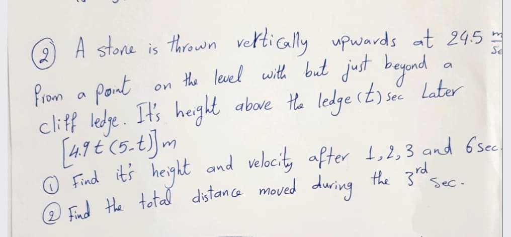 2,
A stone is thrown veltically upwards at 24.5
in
on the level with but just beyond
above Hhe ledge (t) sec Later
Se
from a pont
cliff ledge. It's height
and velocity after 1,2,3 and 6sec
O Find it's height
O Ed the totad dstance moved during the 3rd sec.
