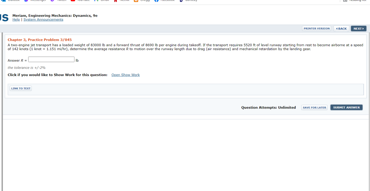 IS Meriam, Engineering Mechanics: Dynamics, 9e
Help | System Announcements
PRINTER VERSION
ВАСK
NEXT
Chapter 3, Practice Problem 3/045
A two-engine jet transport has a loaded weight of 83000 lb and a forward thrust of 8690 Ib per engine during takeoff. If the transport requires 5520 ft of level runway starting from rest to become airborne at a speed
of 142 knots (1 knot = 1.151 mi/hr), determine the average resistance R to motion over the runway length due to drag (air resistance) and mechanical retardation by the landing gear.
Answer R =
Ib
the tolerance is +/-2%
Click if you would like to Show Work for this question: Open Show Work
LINK O ΤΕT
Question Attempts: Unlimited
SAVE FOR LATER
SUBMIT ANSWER
