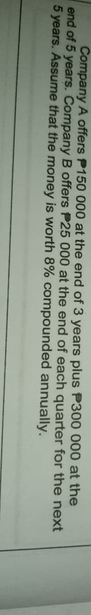 Company A offers P150 000 at the end of 3 years plus P300 000 at the
end of 5 years. Company B offers P25 000 at the end of each quarter for the next
5 years. Assume that the money is worth 8% compounded annually.
