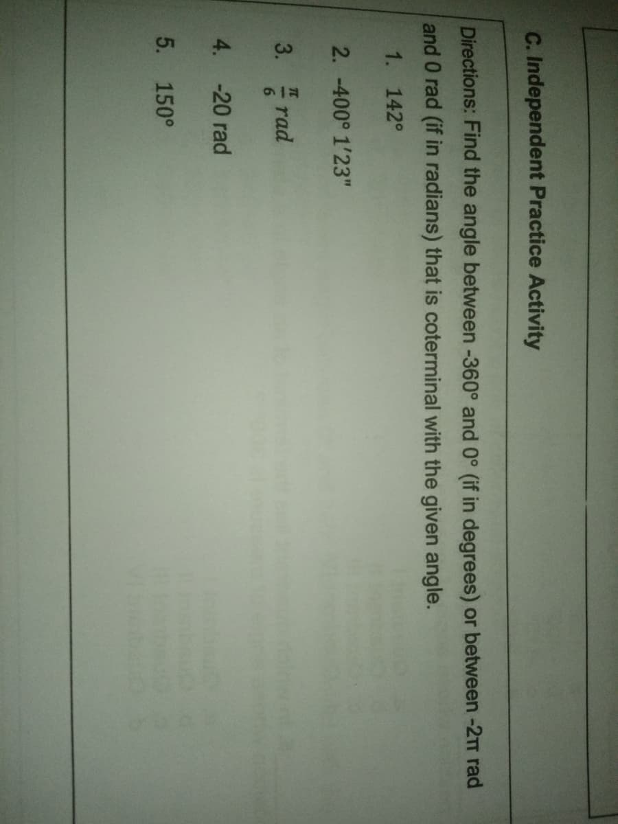 C. Independent Practice Activity
Directions: Find the angle between -360° and 0° (if in degrees) or between -2TT rad
and 0 rad (if in radians) that is coterminal with the given angle.
1. 142°
2. -400° 1'23"
3.
rad
4. -20 rad
5. 150°
