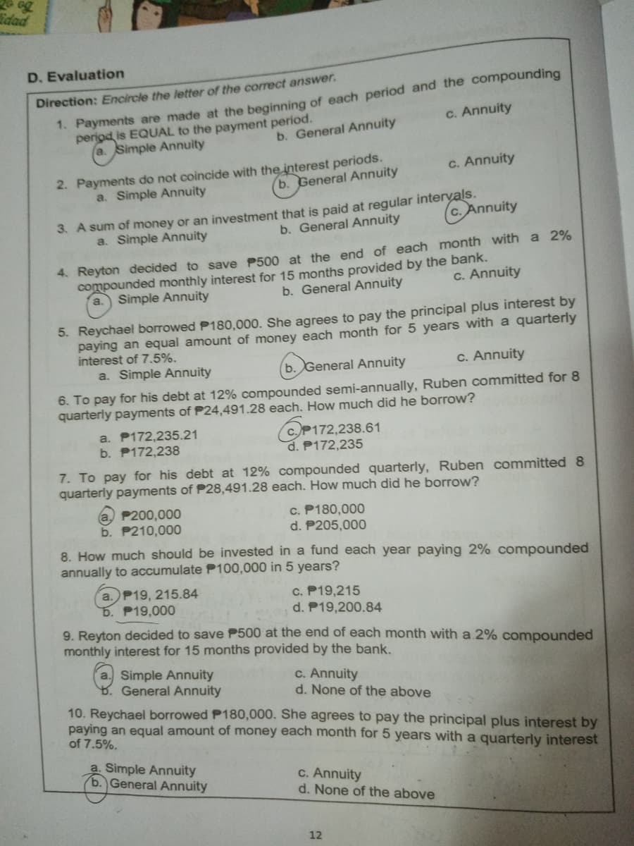 idad
D. Evaluation
1. Payments are made at the beginning of each period and the compounding
period is EQUAL to the payment period.
a. Simple Annuity
Direction: Encircle the letter of the correct answer.
c. Annuity
b. General Annuity
2. Payments do not coincide with the interest periods.
a. Simple Annuity
c. Annuity
b. General Annuity
3. A sum of money or an investment that is paid at regular intervals.
c. Annuity
a. Simple Annuity
b. General Annuity
4. Reyton decided to save P500 at the end of each month with a 2%
compounded monthly interest for 15 months provided by the bank.
a. Simple Annuity
C. Annuity
b. General Annuity
5. Reychael borrowed P180,000. She agrees to pay the principal plus interest by
paying an equal amount of money each month for 5 years with a quarterly
interest of 7.5%.
a. Simple Annuity
b. General Annuity
c. Annuity
6. To pay for his debt at 12% compounded semi-annually, Ruben committed for 8
quarterly payments of P24,491.28 each. How much did he borrow?
a. P172,235.21
b. P172,238
CP172,238.61
d. P172,235
7. To pay for his debt at 12% compounded quarterly, Ruben committed 8
quarterly payments of P28,491.28 each. How much did he borrow?
a) P200,000
b. P210,000
c. P180,000
d. P205,000
8. How much should be invested in a fund each year paying 2% compounded
annually to accumulate P100,000 in 5 years?
a. P19, 215.84
b. P19,000
c. P19,215
d. P19,200.84
9. Reyton decided to save P500 at the end of each month with a.2% compounded
monthly interest for 15 months provided by the bank.
a. Simple Annuity
General Annuity
c. Annuity
d. None of the above
10. Reychael borrowed P180,000. She agrees to pay the principal plus interest by
paying an equal amount of money each month for 5 years with a quarterly interest
of 7.5%.
a. Simple Annuity
b. General Annuity
c. Annuity
d. None of the above
12
