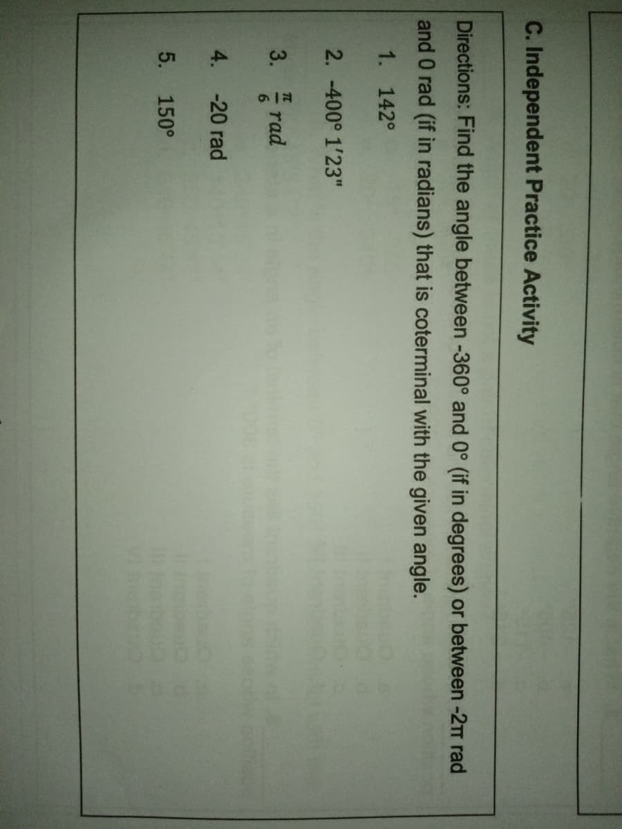 C. Independent Practice Activity
Directions: Find the angle between -360° and 0° (if in degrees) or between -2T rad
and 0 rad (if in radians) that is coterminal with the given angle.
1. 142°
2. -400° 1'23"
3.
rad
4. -20 rad
5.
150°
