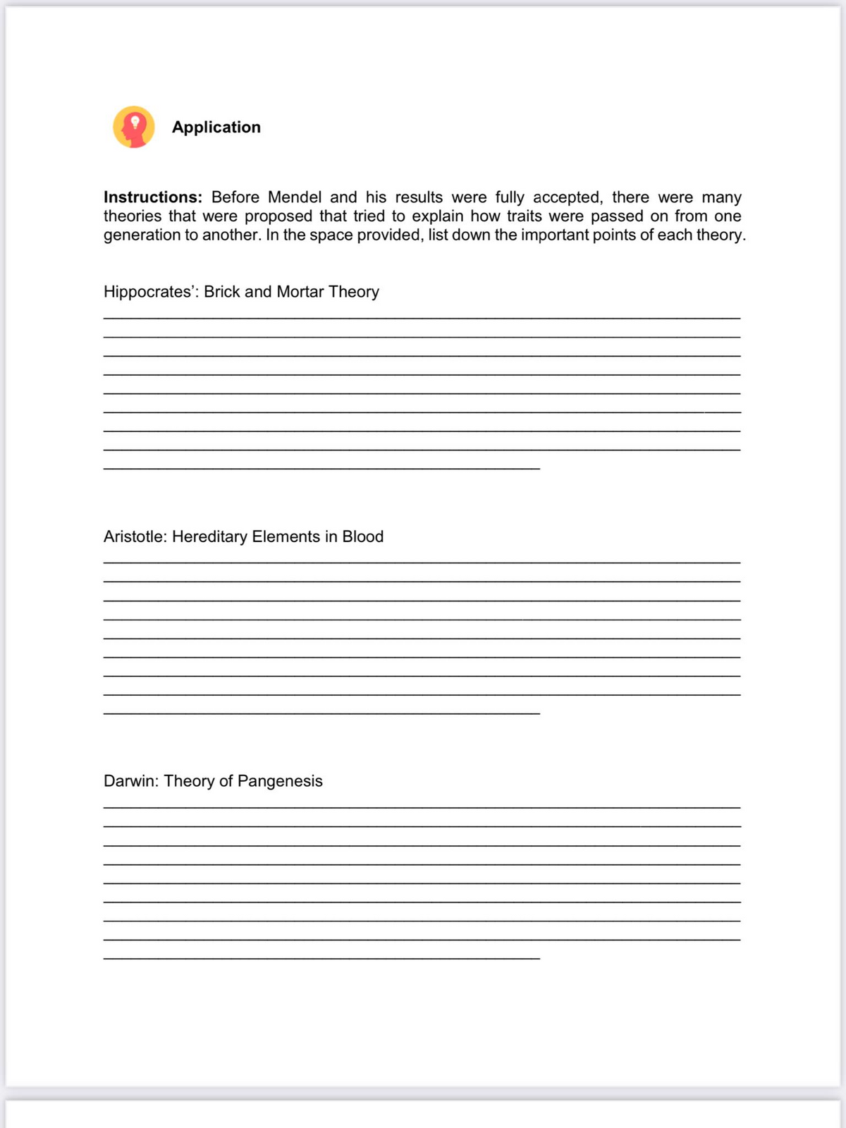 Application
Instructions: Before Mendel and his results were fully accepted, there were many
theories that were proposed that tried to explain how traits were passed on from one
generation to another. In the space provided, list down the important points of each theory.
Hippocrates': Brick and Mortar Theory
Aristotle: Hereditary Elements in Blood
Darwin: Theory of Pangenesis
