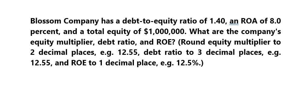 Blossom Company has a debt-to-equity ratio of 1.40, an ROA of 8.0
percent, and a total equity of $1,000,000. What are the company's
equity multiplier, debt ratio, and ROE? (Round equity multiplier to
2 decimal places, e.g. 12.55, debt ratio to 3 decimal places, e.g.
12.55, and ROE to 1 decimal place, e.g. 12.5%.)