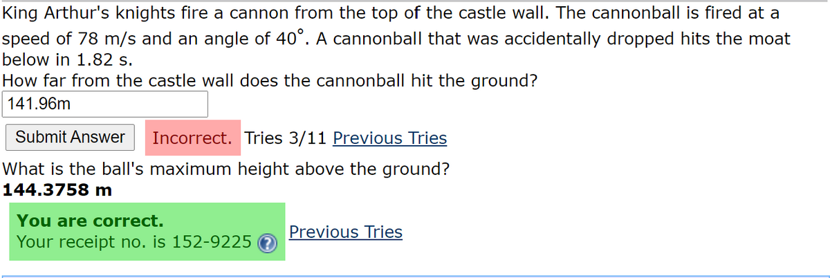 King Arthur's knights fire a cannon from the top of the castle wall. The cannonball is fired at a
speed of 78 m/s and an angle of 40°. A cannonball that was accidentally dropped hits the moat
below in 1.82 s.
How far from the castle wall does the cannonball hit the ground?
141.96m
Submit Answer
Incorrect. Tries 3/11 Previous Tries
What is the ball's maximum height above the ground?
144.3758 m
You are correct.
Previous Tries
Your receipt no. is 152-9225
