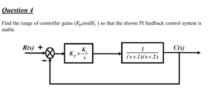 Оиestion 4
Find the range of controller gains (KpandK; ) so that the shown PI feedback control system is
stable.
R(s) +
1
C(s)
K,
K,+
(s+1)(s+2)
