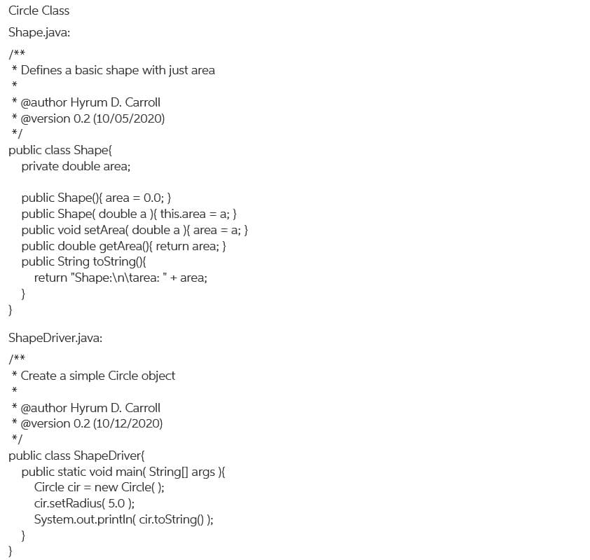 Circle Class
Shape.java:
/**
* Defines a basic shape with just area
*
@author Hyrum D. Carroll
@version 0.2 (10/05/2020)
*
*
*/
public class Shape{
private double area;
public Shape(){ area = 0.0; }
public Shape( double a ){ this.area = a; }
public void setArea( double a ){ area = a; }
public double getArea({ return area; }
public String toString(0{
return "Shape:\n\tarea: "+ area;
}
}
ShapeDriver.java:
/**
* Create a simple Circle object
@author Hyrum D. Carroll
@version 0.2 (10/12/2020)
*
*/
public class ShapeDriver{
public static void main( String] args ){
Circle cir = new Circle( );
cir.setRadius( 5.0 );
System.out.println( cir.toString() );
}
