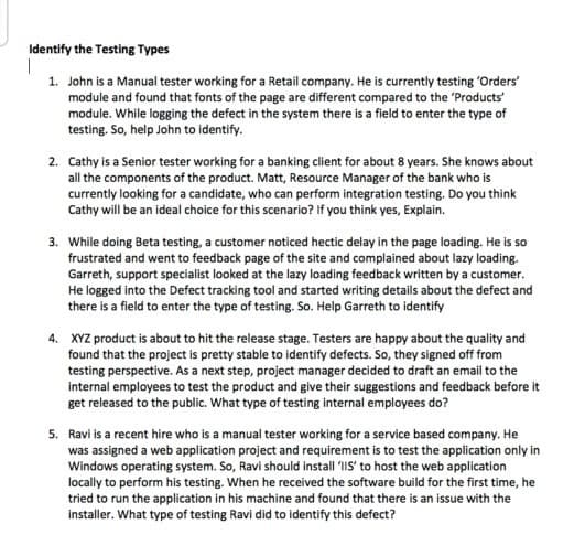 Identify the Testing Types
1. John is a Manual tester working for a Retail company. He is currently testing 'Orders'
module and found that fonts of the page are different compared to the 'Products'
module. While logging the defect in the system there is a field to enter the type of
testing. So, help John to identify.
2. Cathy is a Senior tester working for a banking client for about 8 years. She knows about
all the components of the product. Matt, Resource Manager of the bank who is
currently looking for a candidate, who can perform integration testing. Do you think
Cathy will be an ideal choice for this scenario? If you think yes, Explain.
3. While doing Beta testing, a customer noticed hectic delay in the page loading. He is so
frustrated and went to feedback page of the site and complained about lazy loading.
Garreth, support specialist looked at the lazy loading feedback written by a customer.
He logged into the Defect tracking tool and started writing details about the defect and
there is a field to enter the type of testing. So. Help Garreth to identify
4. XYZ product is about to hit the release stage. Testers are happy about the quality and
found that the project is pretty stable to identify defects. So, they signed off from
testing perspective. As a next step, project manager decided to draft an email to the
internal employees to test the product and give their suggestions and feedback before it
get released to the public. What type of testing internal employees do?
5. Ravi is a recent hire who is a manual tester working for a service based company. He
was assigned a web application project and requirement is to test the application only in
Windows operating system. So, Ravi should install 'IS' to host the web application
locally to perform his testing. When he received the software build for the first time, he
tried to run the application in his machine and found that there is an issue with the
installer. What type of testing Ravi did to identify this defect?
