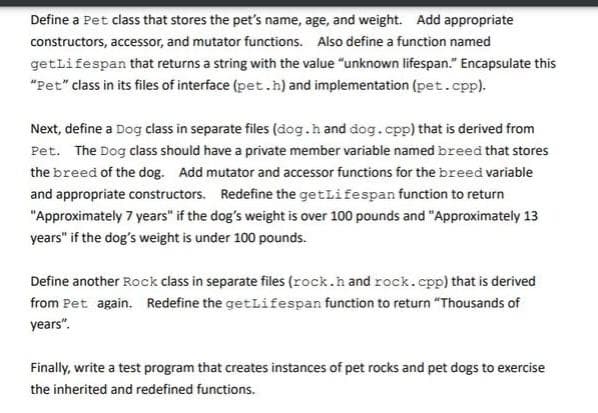 Define a Pet class that stores the pet's name, age, and weight. Add appropriate
constructors, accessor, and mutator functions. Also define a function named
getLifespan that returns a string with the value "unknown lifespan." Encapsulate this
"Pet" class in its files of interface (pet.h) and implementation (pet.cpp).
Next, define a Dog class in separate files (dog.hand dog.cpp) that is derived from
Pet. The Dog class should have a private member variable named breed that stores
the breed of the dog. Add mutator and accessor functions for the breed variable
and appropriate constructors. Redefine the getLifespan function to return
"Approximately 7 years" if the dog's weight is over 100 pounds and "Approximately 13
years" if the dog's weight is under 100 pounds.
Define another Rock class in separate files (rock.hand rock.cpp) that is derived
from Pet again. Redefine the getLifespan function to return "Thousands of
years".
Finally, write a test program that creates instances of pet rocks and pet dogs to exercise
the inherited and redefined functions.
