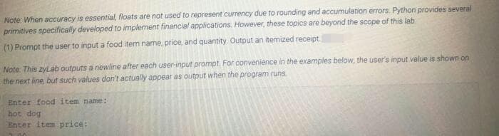 Note: When accuracy is essential, floats are not used to represent currency due to rounding and accumulation errors. Python provides several
primitives specifically developed to implement financial applications. However, these topics are beyond the scope of this lab
(1) Prompt the user to input a food item name, price, and quantity. Output an itemized receipt.
Note This zylab outputs a newline after each user-input prompt For convenience in the examples below, the user's input value is shown on
the next line, but such values don't actually appear as output when the program runs
Enter food item name:
hot dog
Enter item price:
