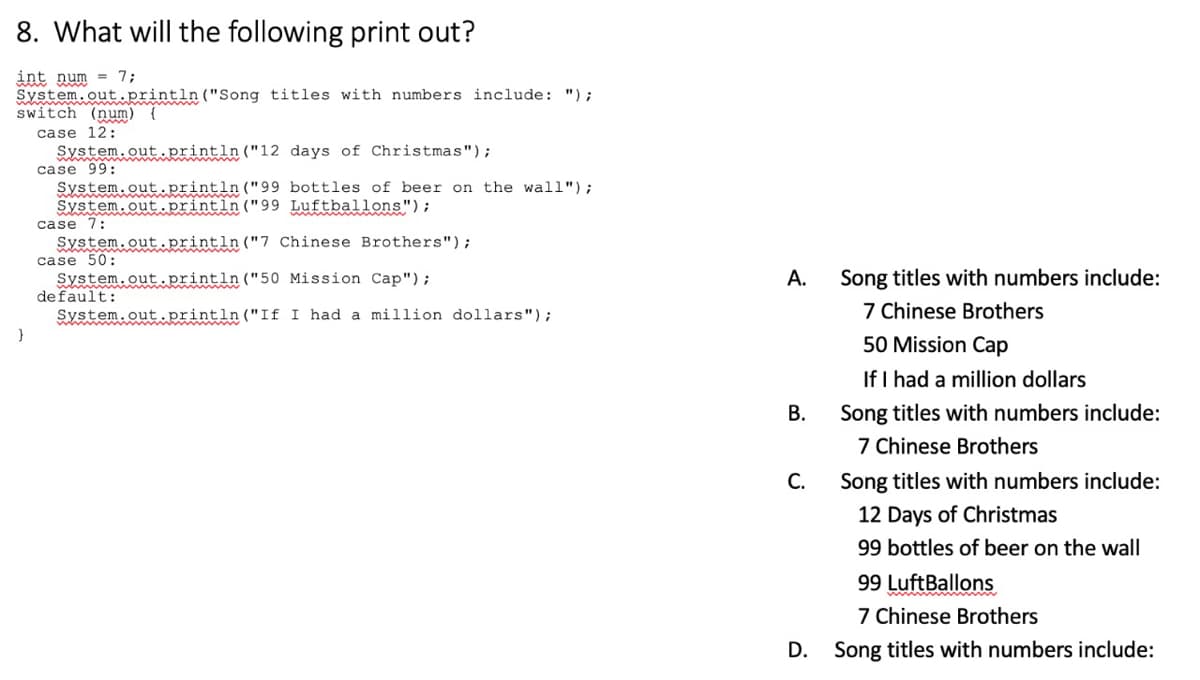 8. What will the following print out?
int num = 7;
System.out.println("Song titles with numbers include: ");
switch (num) {
case 12:
System.out.println ("12 days of Christmas");
case 99:
System.out.println("99 bottles of beer on the wall");
System.out.println ("99 Luftballons");
case 7:
System.out.println ("7 Chinese Brothers");
case 50:
System.out.println("50 Mission Cap");
default:
System.out.println("If I had a million dollars");
}
А.
Song titles with numbers include:
7 Chinese Brothers
50 Mission Cap
If I had a million dollars
В.
Song titles with numbers include:
7 Chinese Brothers
С.
Song titles with numbers include:
12 Days of Christmas
99 bottles of beer on the wall
99 LuftBallons
7 Chinese Brothers
D. Song titles with numbers include:
