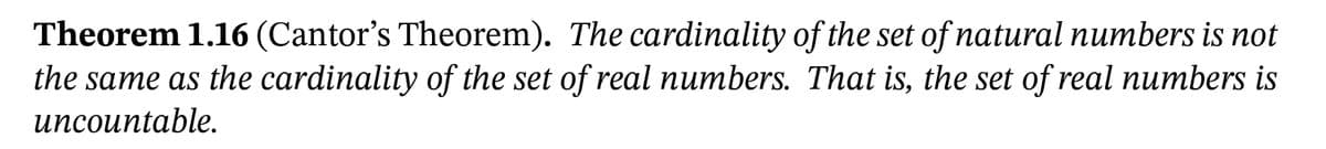 Theorem 1.16 (Cantor's Theorem). The cardinality of the set of natural numbers is not
the same as the cardinality of the set of real numbers. That is, the set of real numbers is
иncountable.
