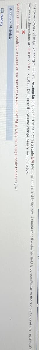 Due to an excess of negative charges inside a rectangular box, an electric field of magnitude 679 N/C is produced inside the box. Assume that the electric field is perpendicular to the six surfaces of the rectangular
box whose dimensions are 8.0 m x 8.0 m x 2.0 m. Determine the volume charge density inside the box.
x
What is the flux through the rectangular box due to the electric field? What is the net charge inside the box? C/m³
Additional Materials
Reading