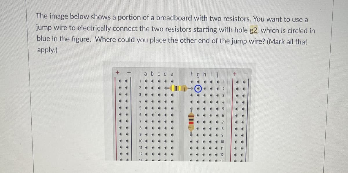 The image below shows a portion of a breadboard with two resistors. You want to use a
jump wire to electrically connect the two resistors starting with hole g2, which is circled in
blue in the figure. Where could you place the other end of the jump wire? (Mark all that
apply.)
abcde
fghij
10
12
<-->