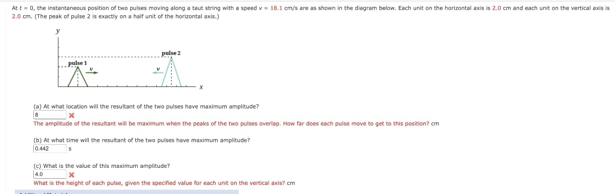 At t = 0, the instantaneous position of two pulses moving along a taut string with a speed v = 18.1 cm/s are as shown in the diagram below. Each unit on the horizontal axis is 2.0 cm and each unit on the vertical axis is
2.0 cm. (The peak of pulse 2 is exactly on a half unit of the horizontal axis.)
y
pulse 2
pulse 1
A
x
(a) At what location will the resultant of the two pulses have maximum amplitude?
8
The amplitude of the resultant will be maximum when the peaks of the two pulses overlap. How far does each pulse move to get to this position? cm
(b) At what time will the resultant of the two pulses have maximum amplitude?
0.442
(c) What is the value of this maximum amplitude?
[4.0
What is the height of each pulse, given the specified value for each unit on the vertical axis? cm