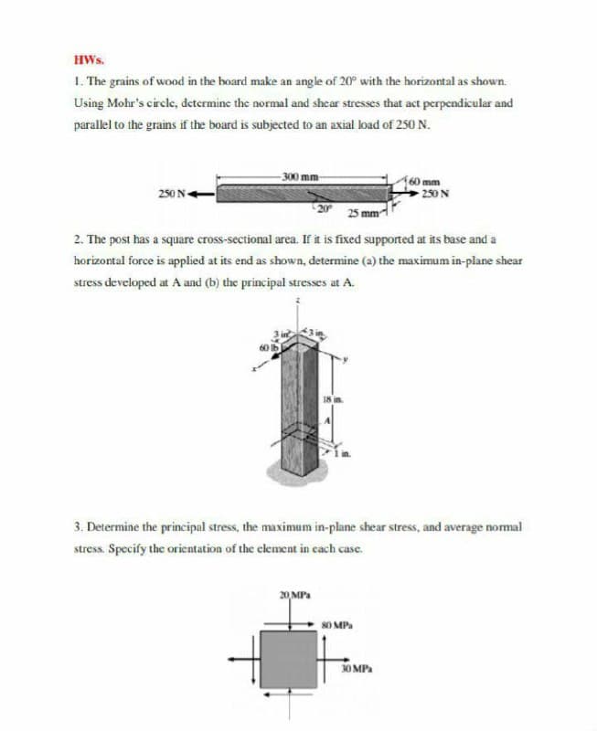 HWs.
1. The grains of wood in the board make an angle of 20° with the horizontal as shown.
Using Mohr's circle, determine the normal and shear stresses that act perpendicular and
parallel to the grains if the board is subjected to an axial load of 250 N.
-300 mm
60 mm
250 N
250 N+
20
25 mm
2. The post has a square cross-sectional area. If it is fixed supported at its base and a
horizontal force is applied at its end as shown, determine (a) the maximum in-plane shear
stress developed at A and (b) the principal stresses at A.
18 in.
3. Determine the principal stress, the maximum in-plane shear stress, and average normal
stress. Specify the orientation of the clement in cach case.
20 MPa
8O MPa
30 MP.
