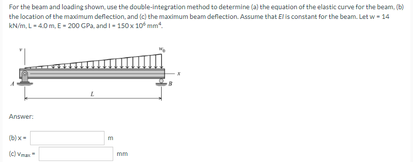 For the beam and loading shown, use the double-integration method to determine (a) the equation of the elastic curve for the beam, (b)
the location of the maximum deflection, and (c) the maximum beam deflection. Assume that El is constant for the beam. Let w = 14
kN/m, L= 4.0 m, E = 200 GPa, and I = 150 x 10° mm4.
Answer:
(b) x =
(c) Vmax=
mm
