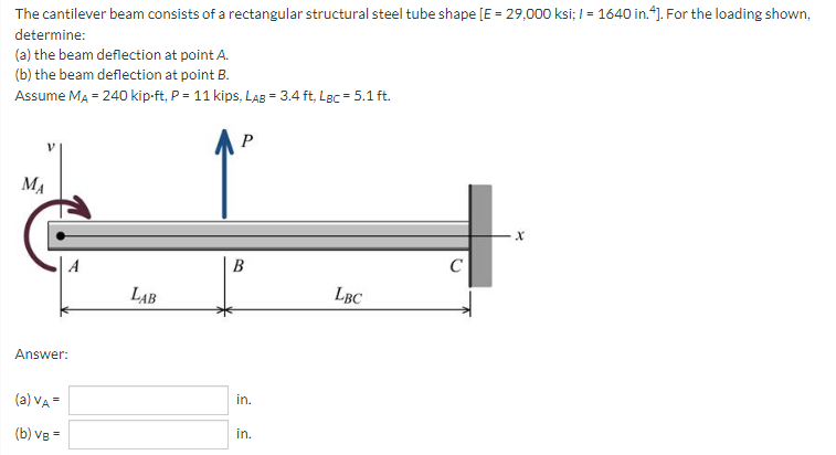 The cantilever beam consists of a rectangular structural steel tube shape [E = 29,000 ksi; I = 1640 in.*). For the loading shown,
determine:
(a) the beam deflection at point A.
(b) the beam deflection at point B.
Assume MA = 240 kip-ft, P = 11 kips, LAB = 3.4 ft, Lgc = 5.1 ft.
P
MA
A
B
C
LAB
LBC
Answer:
(a) VA =
in.
(b) Vg =
in.
