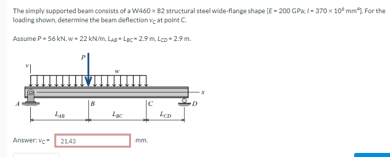 The simply supported beam consists of a W460 x 82 structural steel wide-flange shape [E = 200 GPa; I = 370 x 106 mm*). For the
loading shown, determine the beam deflection vc at point C.
w = 22 kN/m, LAB = LBc = 2.9 m, Lco = 2.9 m.
B
LAB
LBC
LCD
Answer: Vc=
21.43
mm.
