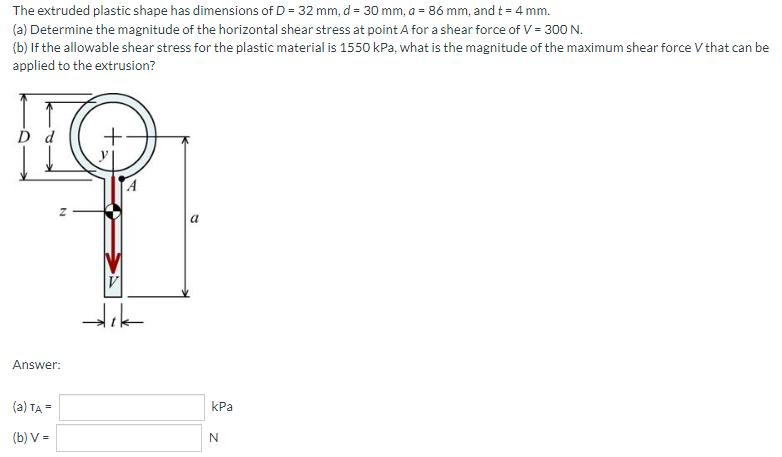 The extruded plastic shape has dimensions of D = 32 mm, d = 30 mm, a = 86 mm, and t = 4 mm.
(a) Determine the magnitude of the horizontal shear stress at point A for a shear force of V = 300 N.
(b) If the allowable shear stress for the plastic material is 1550 kPa, what is the magnitude of the maximum shear force V that can be
applied to the extrusion?
Answer:
(a) TA =
КРа
(b) V =
N
