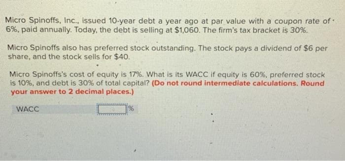 Micro Spinoffs, Inc., issued 10-year debt a year ago at par value with a coupon rate of
6%, paid annually. Today, the debt is selling at $1,060. The firm's tax bracket is 30%.
Micro Spinoffs also has preferred stock outstanding. The stock pays a dividend of $6 per
share, and the stock sells for $40.
Micro Spinoffs's cost of equity is 17%. What is its WACC if equity is 60%, preferred stock
is 10%, and debt is 30% of total capital? (Do not round intermediate calculations. Round
your answer to 2 decimal places.)
WACC
%