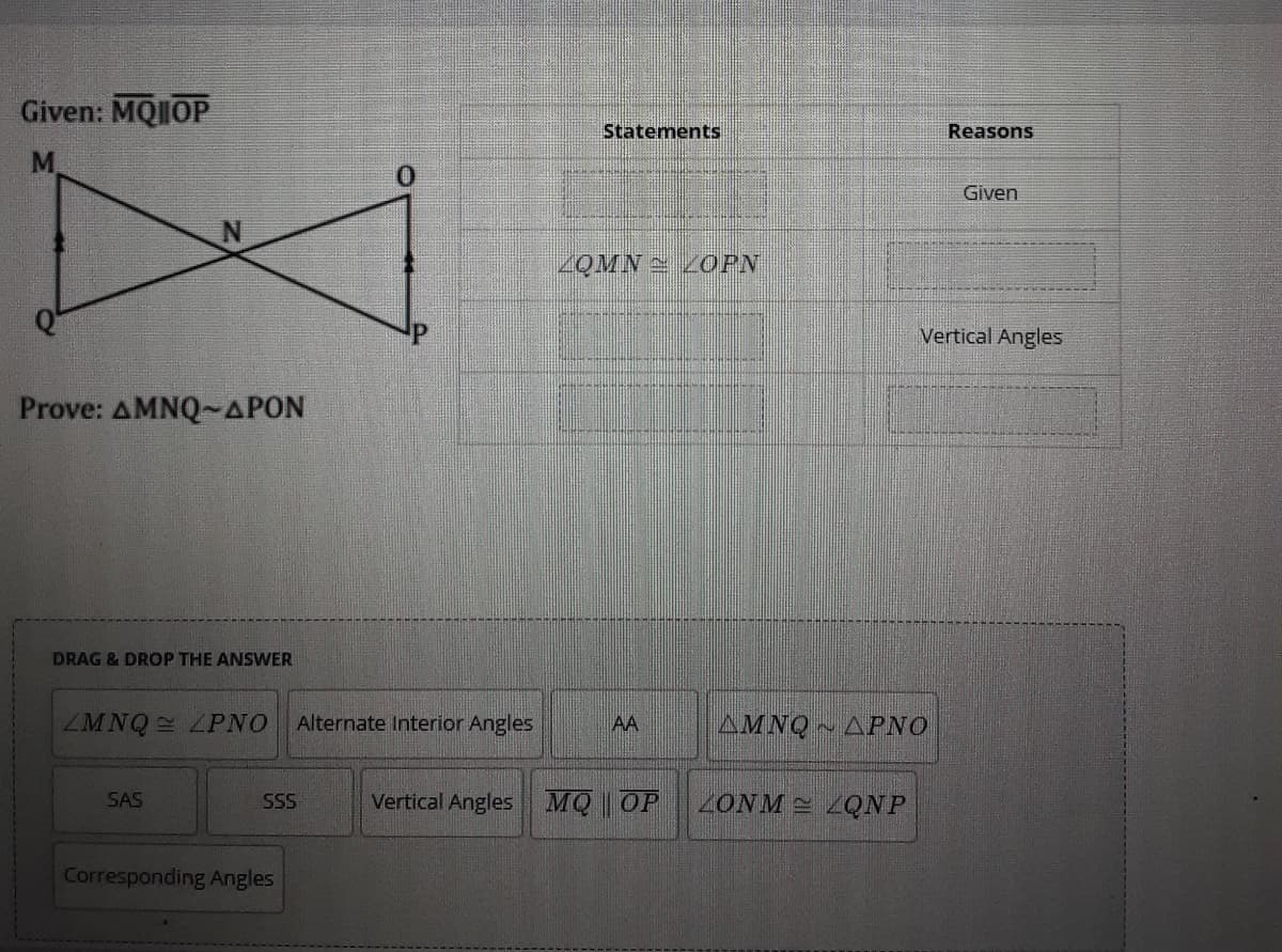 Given: MQIIOP
Statements
Reasons
M.
Given
ZOMN = ZOPN
Vertical Angles
Prove: AMNQ~APON
DRAG & DROP THE ANSWER
ZMNQ LPNO
Alternate Interior Angles
AA
AMNQ APNO
SAS
Vertical Angles MQ OP
ZONM LQNP
SS
Corresponding Angles
