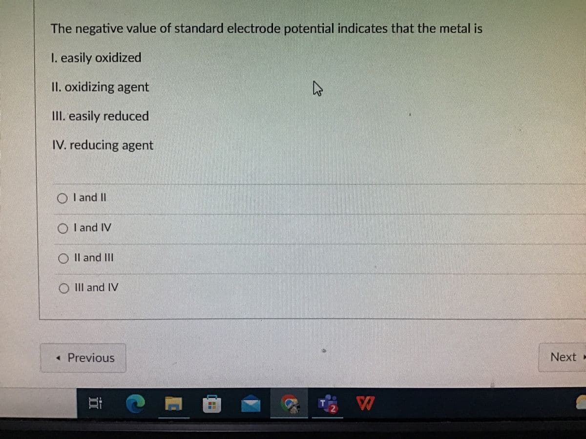 The negative value of standard electrode potential indicates that the metal is
I. easily oxidized
II. oxidizing agent
III. easily reduced
IV. reducing agent
OI and II
OI and IV
OII and III
OIII and IV
< Previous
E
M
23
₂2 W
Next