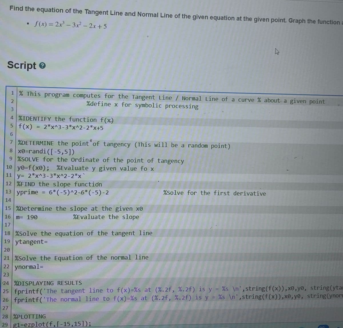 Find the equation of the Tangent Line and Normal Line of the given equation at the given point. Graph the function a
▪ f(x) = 2x³ - 3x2² - 2x+5
Script>
1 % This program computes for the Tangent Line / Normal Line of a curve % about a given point
%define x for symbolic processing
2
3
4 %IDENTIFY the function f(x)
5 f(x) 2*x^3-3*x^2-2*x+5
6
7 %DETERMINE the point of tangency (This will be a random point)
8 x0=randi ([-5,5])
9 %SOLVE for the Ordinate of the point of tangency
10 y0=f(x0); %Evaluate y given value fox
11 y= 2*x^3-3*x^2-2*x
12 %FIND the slope function
13 yprime = 6*(-5)^2-6*(-5)-2
14
15 %Determine the slope at the given xo
16 m= 190
%Evaluate the slope
17
18 %Solve the equation of the tangent line
19 ytangent=
20
21 %Solve the Equation of the normal line
22 ynormal =
23
D
%Solve for the first derivative
28 %PLOTTING
29 g1-ezplot(f,[-15,151);
24 %DISPLAYING RESULTS
25 fprintf('The tangent line to f(x)=%s at (%.2f, %.2f) is y = %s\n', string (f(x)),x0,yo, string(ytar
26 fprintf('The normal line to f(x)=%s at (%.2f, %.2f) is y = %s \n',string(f(x)), x0, yo, string(ynorn
27