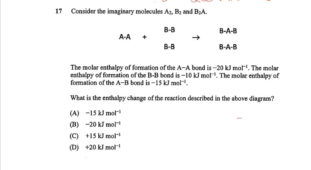 17
Consider the imaginary molecules A2, B2 and B₂A.
A-A
+
B-B
B-B
B-A-B
B-A-B
The molar enthalpy of formation of the A-A bond is -20 kJ mol-¹. The molar
enthalpy of formation of the B-B bond is -10 kJ mol-¹. The molar enthalpy of
formation of the A-B bond is -15 kJ mol-¹.
What is the enthalpy change of the reaction described in the above diagram?
(A) -15 kJ mol™¹
(B) -20 kJ mol-¹
(C) +15 kJ mol-¹
(D) +20 kJ mol-¹