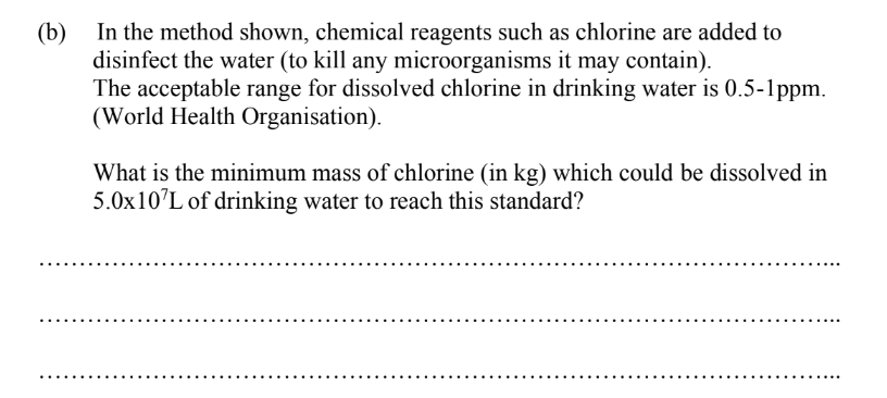 (b)
In the method shown, chemical reagents such as chlorine are added to
disinfect the water (to kill any microorganisms it may contain).
The acceptable range for dissolved chlorine in drinking water is 0.5-1ppm.
(World Health Organisation).
What is the minimum mass of chlorine (in kg) which could be dissolved in
5.0x10¹L of drinking water to reach this standard?