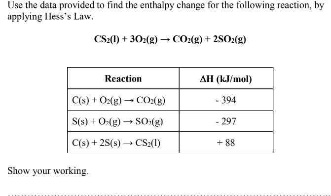 Use the data provided to find the enthalpy change for the following reaction, by
applying Hess's Law.
CS2(1) + 302(g) → CO2(g) + 2SO₂(g)
Reaction
C(s) + O2(g) → CO₂(g)
S(s) + O₂(g) →→→ SO₂(g)
C(s) + 2S(s)→→ CS₂(1)
Show your working.
AH (kJ/mol)
- 394
- 297
+88