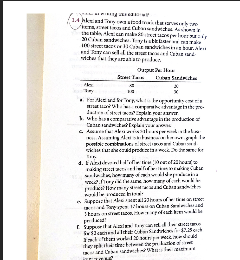 i wing this editorial?
1.4 Alexi and Tony own a food truck that serves only two
items, street tacos and Cuban sandwiches. As shown in
the table, Alexi can make 80 street tacos per hour but only
20 Cuban sandwiches. Tony is a bit faster and can make
100 street tacos or 30 Cuban sandwiches in an hour. Alexi
and Tony can sell all the street tacos and Cuban sand-
swiches that they are able to produce.
99 Alexi
up Tony
Output Per Hour
Street Tacos
80
100
Cuban Sandwiches
20
30
a. For Alexi and for Tony, what is the opportunity cost of a
street taco? Who has a comparative advantage in the pro-
duction of street tacos? Explain your answer.
b. Who has a comparative advantage in the production of
Cuban sandwiches? Explain your answer.
c. Assume that Alexi works 20 hours per week in the busi-
ness. Assuming Alexi is in business on her own, graph the
possible combinations of street tacos and Cuban sand-
wiches that she could produce in a week. Do the same for
Tony.
d. If Alexi devoted half of her time (10 out of 20 hours) to
making street tacos and half of her time to making Cuban
sandwiches, how many of each would she produce in a
week? If Tony did the same, how many of each would he
produce? How many street tacos and Cuban sandwiches
would be produced in total?
e. Suppose that Alexi spent all 20 hours of her time on street
tacos and Tony spent 17 hours on Cuban Sandwiches and
3 hours on street tacos. How many of each item would be
produced?
f. Suppose that Alexi and Tony can sell all their street tacos
for $2 each and all their Cuban Sandwiches for $7.25 each.
If each of them worked 20 hours per week, how should
they split their time between the production of street
tacos and Cuban sandwiches? What is their maximum
inint revenue?