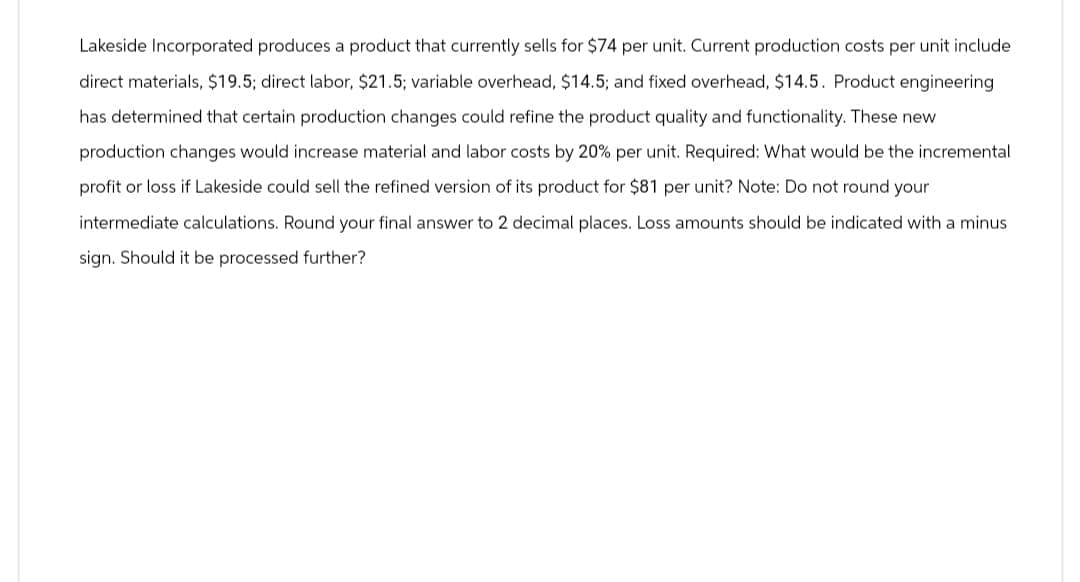 Lakeside Incorporated produces a product that currently sells for $74 per unit. Current production costs per unit include
direct materials, $19.5; direct labor, $21.5; variable overhead, $14.5; and fixed overhead, $14.5. Product engineering
has determined that certain production changes could refine the product quality and functionality. These new
production changes would increase material and labor costs by 20% per unit. Required: What would be the incremental
profit or loss if Lakeside could sell the refined version of its product for $81 per unit? Note: Do not round your
intermediate calculations. Round your final answer to 2 decimal places. Loss amounts should be indicated with a minus
sign. Should it be processed further?