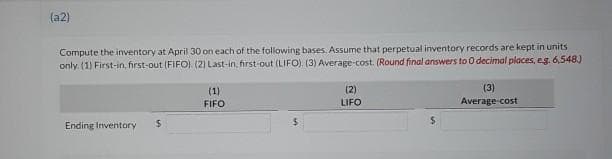 (a2)
Compute the inventory at April 30 on each of the following bases. Assume that perpetual inventory records are kept in units
only. (1) First-in, first-out (FIFO). (2) Last-in, first-out (LIFO). (3) Average-cost. (Round final answers to O decimal places, eg. 6,548.)
Ending Inventory $
(1)
FIFO
(2)
LIFO
(3)
Average-cost