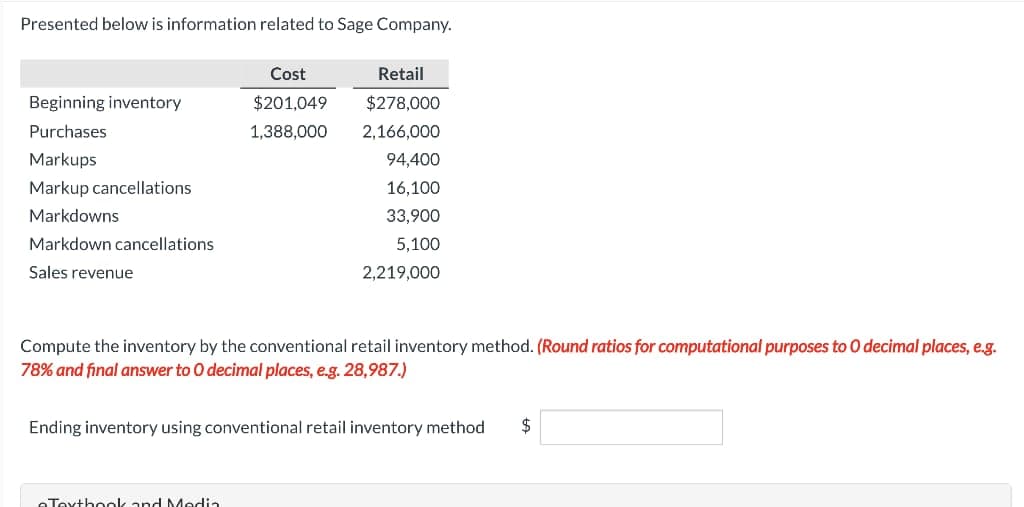 Presented below is information related to Sage Company.
Beginning inventory
Purchases
Markups
Markup cancellations
Markdowns
Markdown cancellations
Sales revenue
Cost
$201,049
1,388,000
Retail
$278,000
2,166,000
Textbook and Media
94,400
16,100
33,900
5,100
2,219,000
Compute the inventory by the conventional retail inventory method. (Round ratios for computational purposes to O decimal places, e.g.
78% and final answer to O decimal places, e.g. 28,987.)
Ending inventory using conventional retail inventory method $