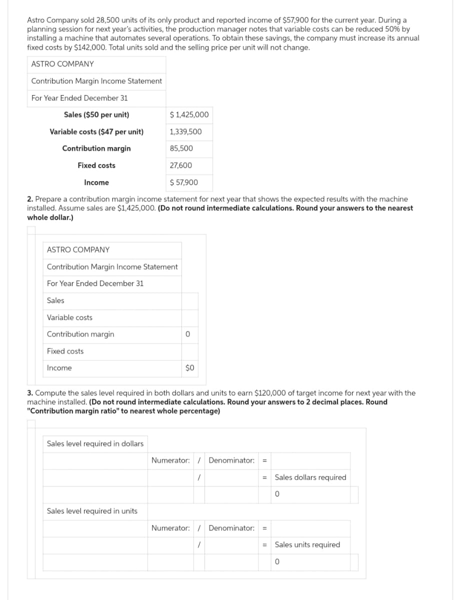 Astro Company sold 28,500 units of its only product and reported income of $57,900 for the current year. During a
planning session for next year's activities, the production manager notes that variable costs can be reduced 50% by
installing a machine that automates several operations. To obtain these savings, the company must increase its annual
fixed costs by $142,000. Total units sold and the selling price per unit will not change.
ASTRO COMPANY
Contribution Margin Income Statement
For Year Ended December 31
Sales ($50 per unit)
Variable costs ($47 per unit)
Contribution margin
Fixed costs
Income
ASTRO COMPANY
2. Prepare a contribution margin income statement for next year that shows the expected results with the machine
installed. Assume sales are $1,425,000. (Do not round intermediate calculations. Round your answers to the nearest
whole dollar.)
Variable costs
Contribution Margin Income Statement
For Year Ended December 31
Sales
Contribution margin
Fixed costs
Income
$ 1,425,000
1,339,500
85,500
27,600
$ 57,900
Sales level required in dollars
Sales level required in units
0
3. Compute the sales level required in both dollars and units to earn $120,000 of target income for next year with the
machine installed. (Do not round intermediate calculations. Round your answers to 2 decimal places. Round
"Contribution margin ratio" to nearest whole percentage)
$0
Numerator: Denominator: =
1
= Sales dollars required
Numerator: / Denominator: =
1
=
0
Sales units required
0