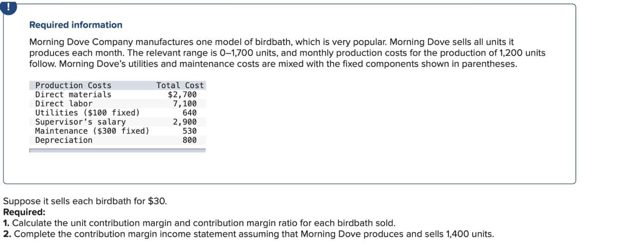 Required information
Morning Dove Company manufactures one model of birdbath, which is very popular. Morning Dove sells all units it
produces each month. The relevant range is 0-1,700 units, and monthly production costs for the production of 1,200 units
follow. Morning Dove's utilities and maintenance costs are mixed with the fixed components shown in parentheses.
Production Costs
Direct materials
Direct labor
Utilities ($100 fixed)
Supervisor's salary
Maintenance ($300 fixed)
Depreciation
Total Cost
$2,700
7,100
640
2,900
530
800
Suppose it sells each birdbath for $30.
Required:
1. Calculate the unit contribution margin and contribution margin ratio for each birdbath sold.
2. Complete the contribution margin income statement assuming that Morning Dove produces and sells 1,400 units.